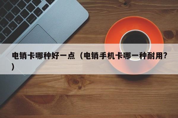 电销卡哪种好一点（电销手机卡哪一种耐用?）
