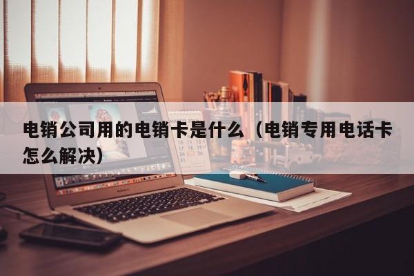电销公司用的电销卡是什么(电销专用电话卡怎么解决)