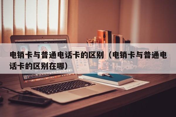电销卡与普通电话卡的区别(电销卡与普通电话卡的区别在哪)