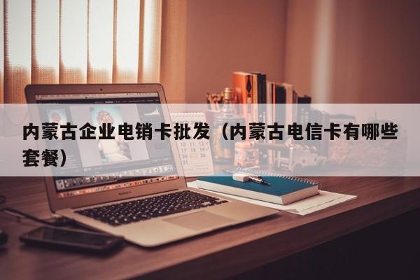 内蒙古企业电销卡批发（内蒙古电信卡有哪些套餐）