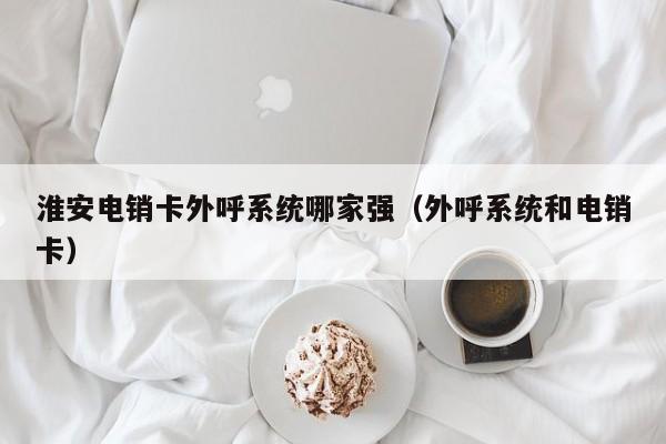 淮安电销卡外呼系统哪家强(外呼系统和电销卡)