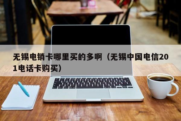 无锡电销卡哪里买的多啊（无锡中国电信201电话卡购买）