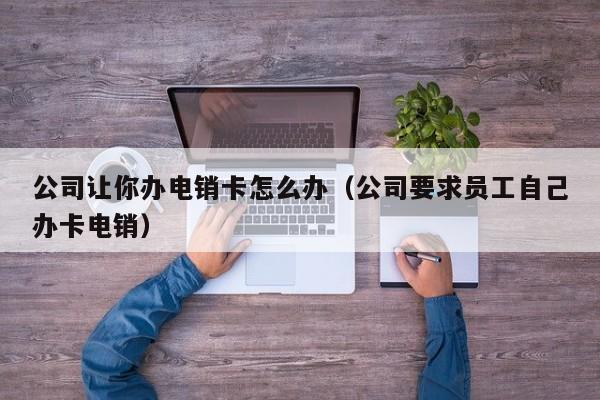 公司让你办电销卡怎么办（公司要求员工自己办卡电销）