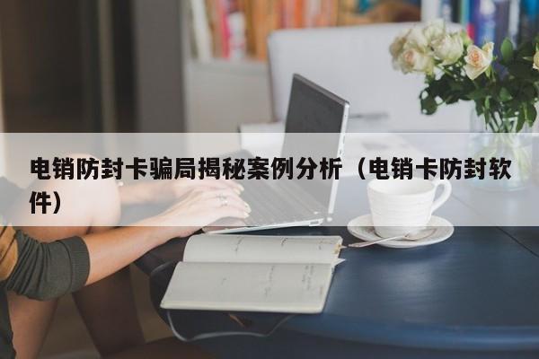 电销防封卡骗局揭秘案例分析(电销卡防封软件)