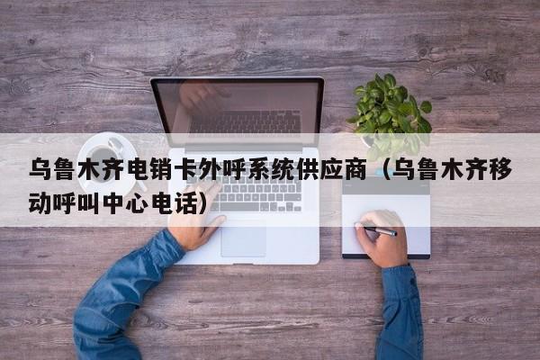乌鲁木齐电销卡外呼系统供应商(乌鲁木齐移动呼叫中心电话)