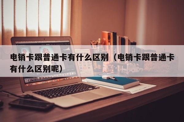 电销卡跟普通卡有什么区别(电销卡跟普通卡有什么区别呢)