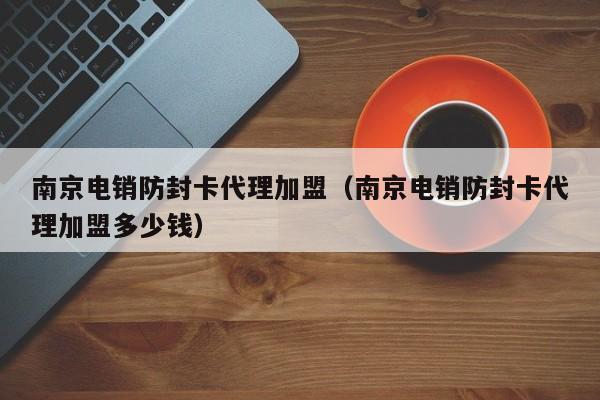 南京电销防封卡代理加盟(南京电销防封卡代理加盟多少钱)