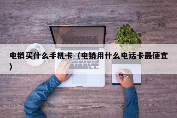 电销买什么手机卡(电销用什么电话卡最便宜)