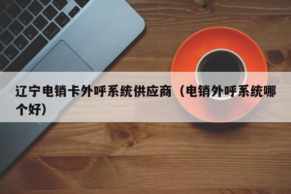 辽宁电销卡外呼系统供应商（电销外呼系统哪个好）