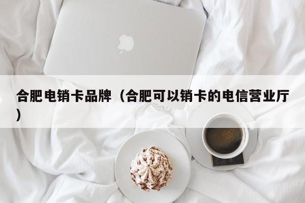 合肥电销卡品牌(合肥可以销卡的电信营业厅)