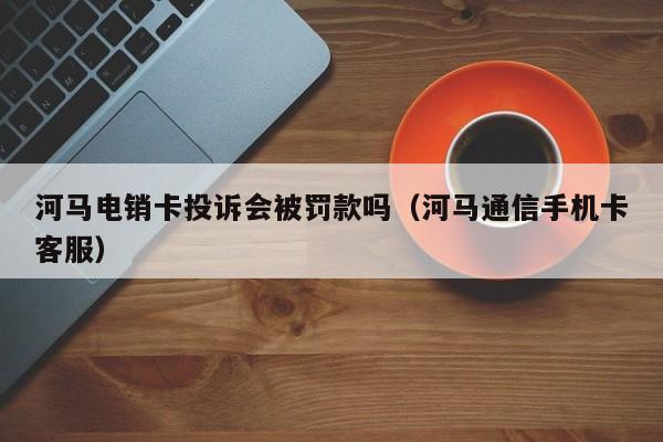 河马电销卡投诉会被罚款吗(河马通信手机卡客服)