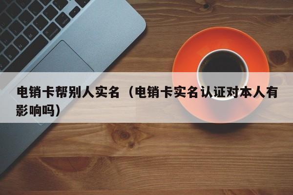 电销卡帮别人实名(电销卡实名认证对本人有影响吗)