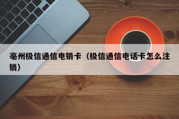 亳州极信通信电销卡(极信通信电话卡怎么注销)