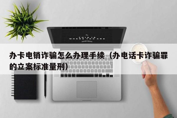 办卡电销诈骗怎么办理手续(办电话卡诈骗罪的立案标准量刑)