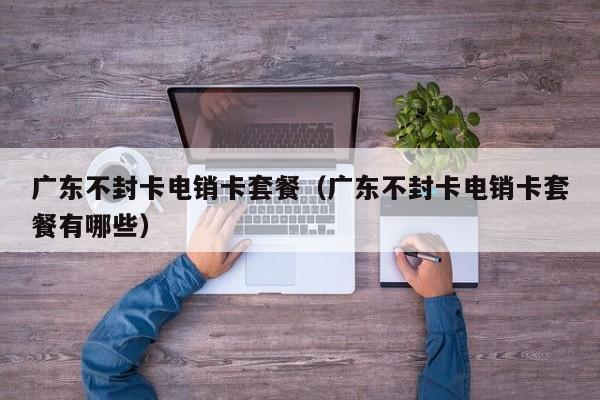 广东不封卡电销卡套餐(广东不封卡电销卡套餐有哪些)