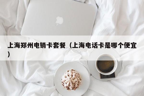 上海郑州电销卡套餐(上海电话卡是哪个便宜)