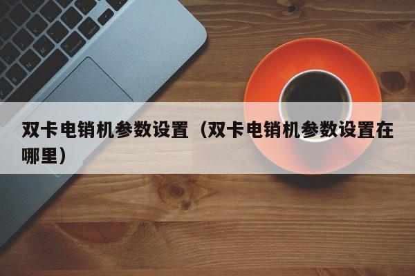双卡电销机参数设置(双卡电销机参数设置在哪里)