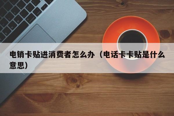 电销卡贴进消费者怎么办（电话卡卡贴是什么意思）