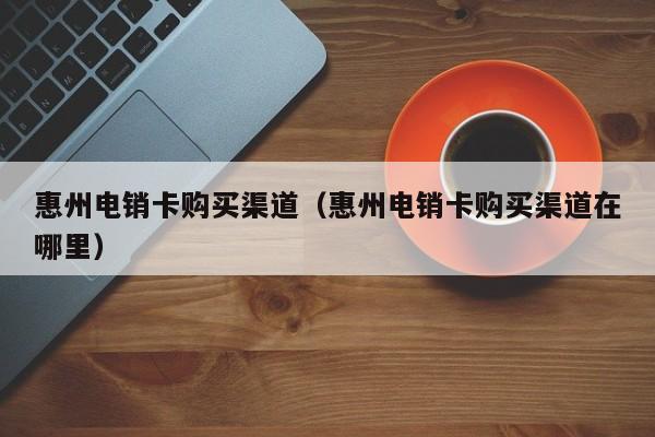 惠州电销卡购买渠道（惠州电销卡购买渠道在哪里）