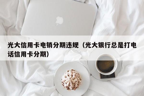 光大信用卡电销分期违规（光大银行总是打电话信用卡分期）