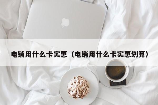 电销用什么卡实惠(电销用什么卡实惠划算)
