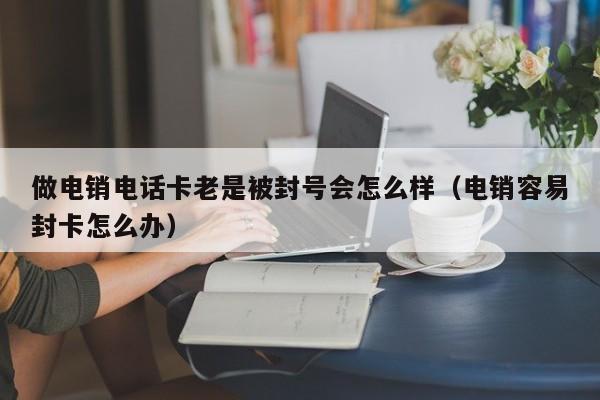 做电销电话卡老是被封号会怎么样(电销容易封卡怎么办)