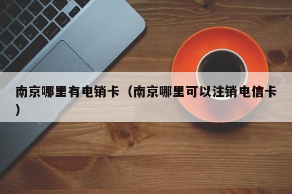 南京哪里有电销卡(南京哪里可以注销电信卡)