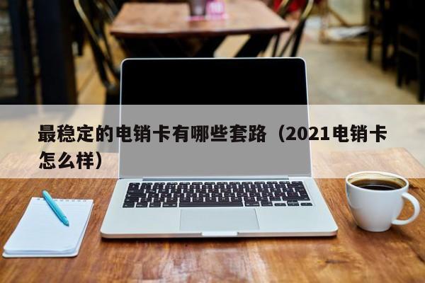 最稳定的电销卡有哪些套路（2021电销卡怎么样）