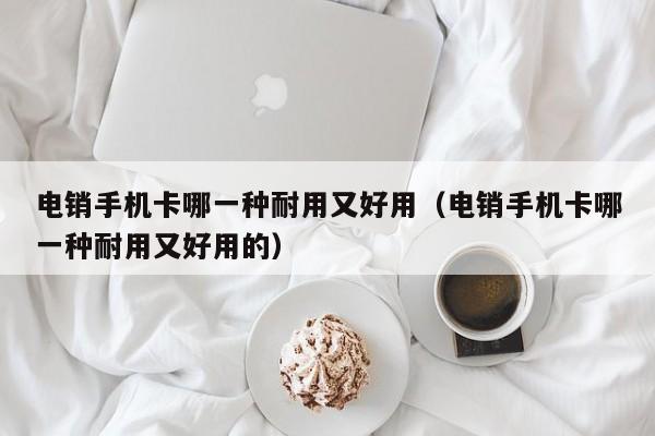 电销手机卡哪一种耐用又好用（电销手机卡哪一种耐用又好用的）
