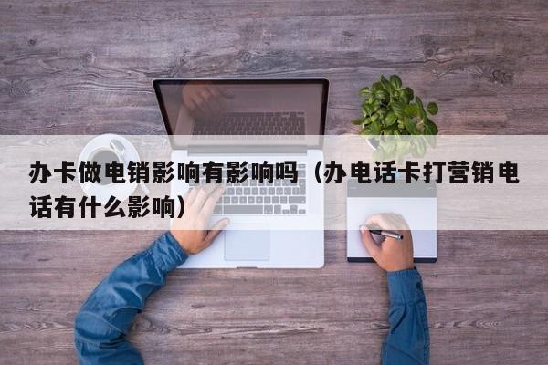 办卡做电销影响有影响吗（办电话卡打营销电话有什么影响）