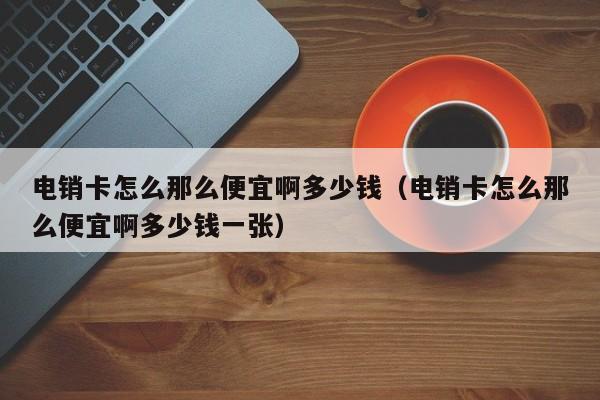 电销卡怎么那么便宜啊多少钱（电销卡怎么那么便宜啊多少钱一张）