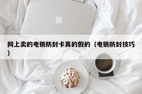 网上卖的电销防封卡真的假的（电销防封技巧）