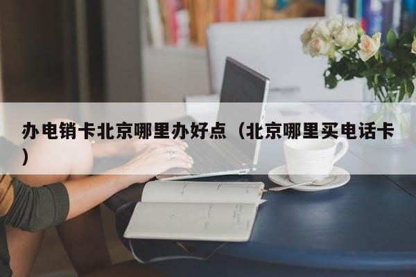 办电销卡北京哪里办好点（北京哪里买电话卡）