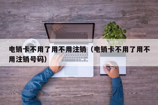 电销卡不用了用不用注销(电销卡不用了用不用注销号码)