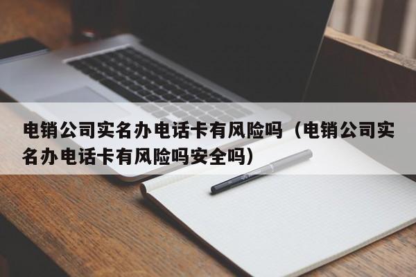 电销公司实名办电话卡有风险吗(电销公司实名办电话卡有风险吗安全吗)