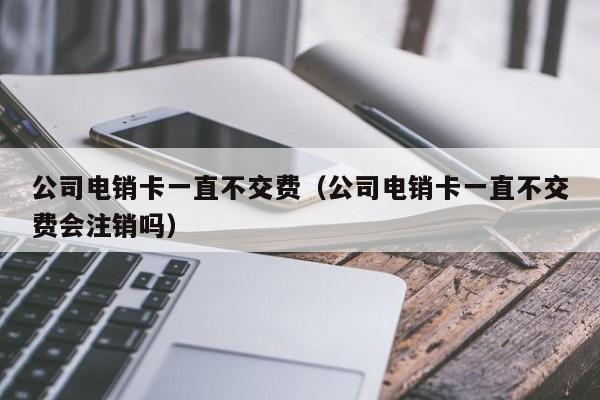 公司电销卡一直不交费(公司电销卡一直不交费会注销吗)