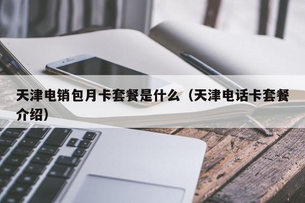 天津电销包月卡套餐是什么(天津电话卡套餐介绍)