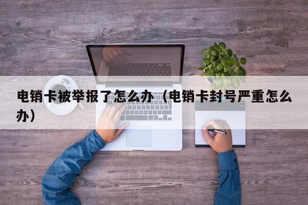 电销卡被举报了怎么办(电销卡封号严重怎么办)