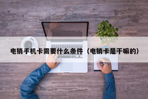 电销手机卡需要什么条件(电销卡是干嘛的)