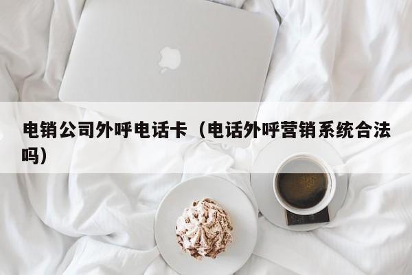电销公司外呼电话卡(电话外呼营销系统合法吗)