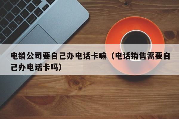 电销公司要自己办电话卡嘛(电话销售需要自己办电话卡吗)