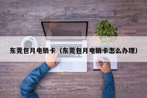 东莞包月电销卡(东莞包月电销卡怎么办理)
