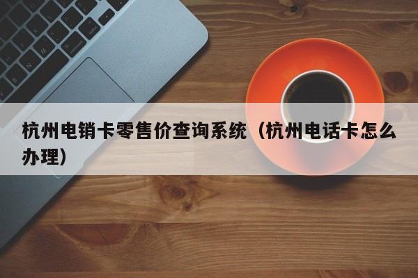 杭州电销卡零售价查询系统（杭州电话卡怎么办理）
