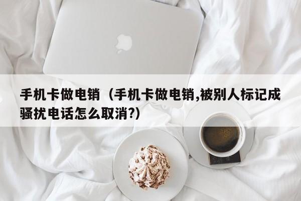 手机卡做电销(手机卡做电销,被别人标记成骚扰电话怎么取消?)