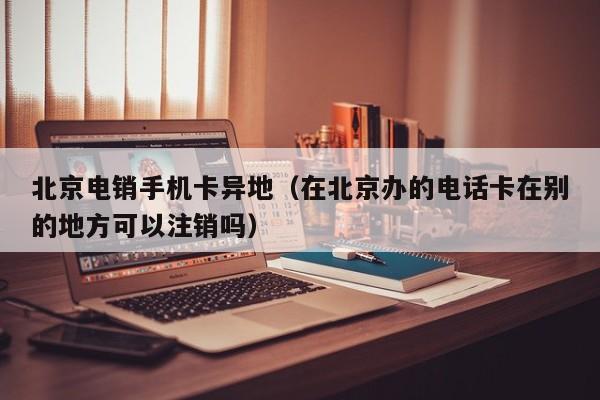 北京电销手机卡异地(在北京办的电话卡在别的地方可以注销吗)