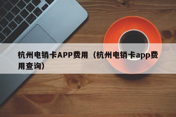 杭州电销卡APP费用（杭州电销卡app费用查询）
