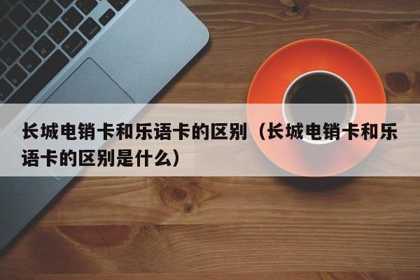 长城电销卡和乐语卡的区别（长城电销卡和乐语卡的区别是什么）