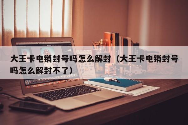 大王卡电销封号吗怎么解封(大王卡电销封号吗怎么解封不了)