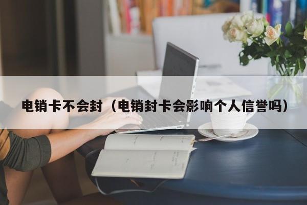 电销卡不会封(电销封卡会影响个人信誉吗)