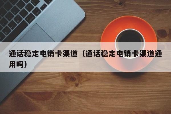 通话稳定电销卡渠道(通话稳定电销卡渠道通用吗)